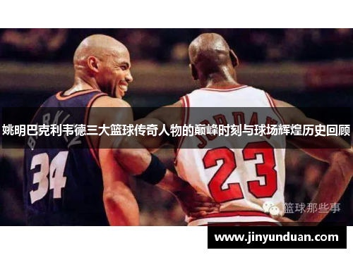 姚明巴克利韦德三大篮球传奇人物的巅峰时刻与球场辉煌历史回顾