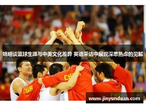 姚明谈篮球生涯与中美文化差异 英语采访中展现深思熟虑的见解