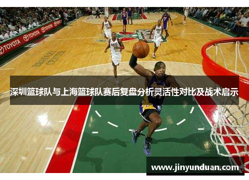 深圳篮球队与上海篮球队赛后复盘分析灵活性对比及战术启示