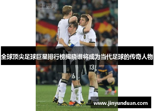 全球顶尖足球巨星排行榜揭晓谁将成为当代足球的传奇人物