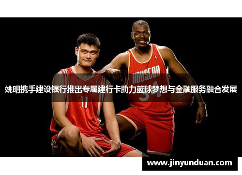 姚明携手建设银行推出专属建行卡助力篮球梦想与金融服务融合发展