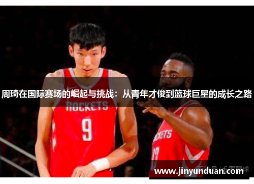 周琦在国际赛场的崛起与挑战：从青年才俊到篮球巨星的成长之路