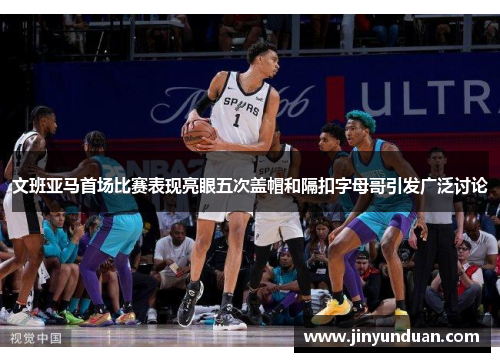 文班亚马首场比赛表现亮眼五次盖帽和隔扣字母哥引发广泛讨论