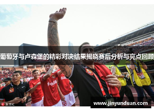 葡萄牙与卢森堡的精彩对决结果揭晓赛后分析与亮点回顾